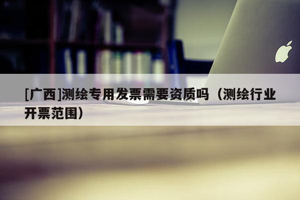 [廣西]測(cè)繪專(zhuān)用發(fā)票需要資質(zhì)嗎（測(cè)繪行業(yè)開(kāi)票范圍）