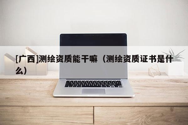 [廣西]測繪資質能干嘛（測繪資質證書是什么）