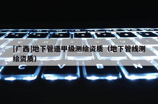[廣西]地下管道甲級測繪資質（地下管線測繪資質）