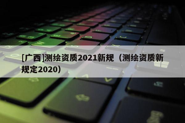 [廣西]測繪資質2021新規（測繪資質新規定2020）