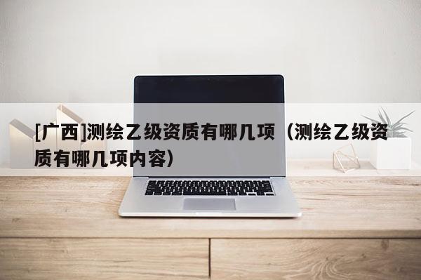 [廣西]測繪乙級資質(zhì)有哪幾項(xiàng)（測繪乙級資質(zhì)有哪幾項(xiàng)內(nèi)容）