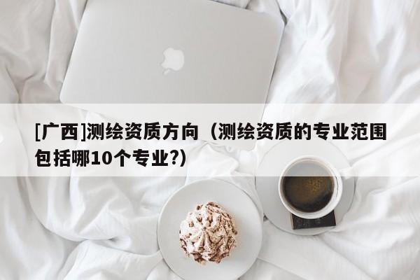 [廣西]測繪資質方向（測繪資質的專業范圍包括哪10個專業?）