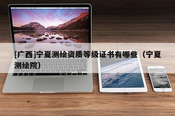 [廣西]寧夏測繪資質(zhì)等級證書有哪些（寧夏測繪院）