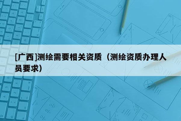 [廣西]測繪需要相關資質（測繪資質辦理人員要求）