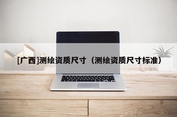 [廣西]測繪資質尺寸（測繪資質尺寸標準）