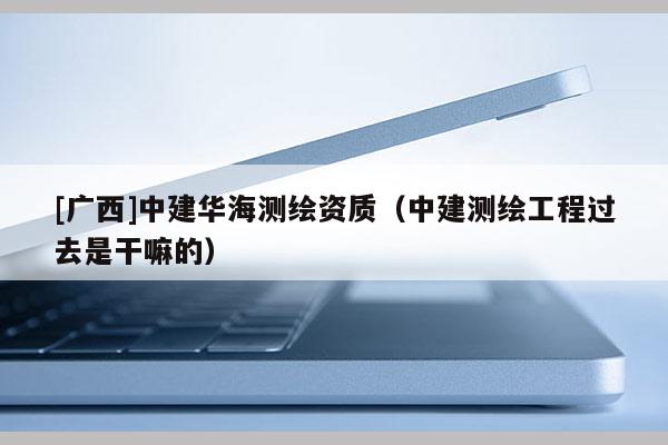 [廣西]中建華海測繪資質（中建測繪工程過去是干嘛的）