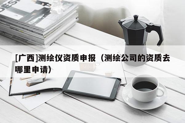 [廣西]測繪儀資質申報（測繪公司的資質去哪里申請）