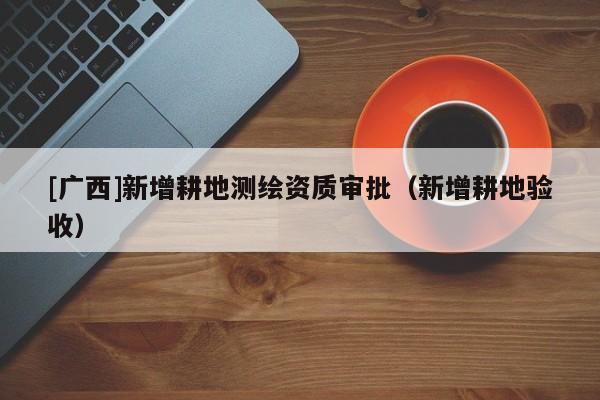 [廣西]新增耕地測繪資質審批（新增耕地驗收）