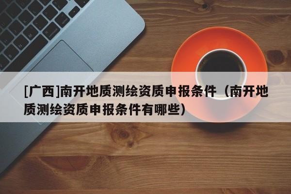 [廣西]南開地質測繪資質申報條件（南開地質測繪資質申報條件有哪些）