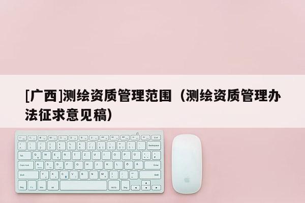 [廣西]測繪資質管理范圍（測繪資質管理辦法征求意見稿）