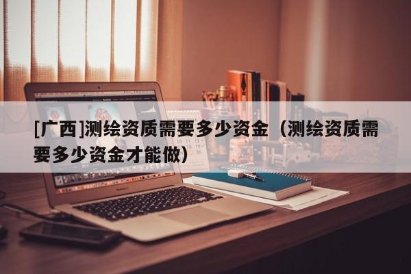 [廣西]測繪資質需要多少資金（測繪資質需要多少資金才能做）