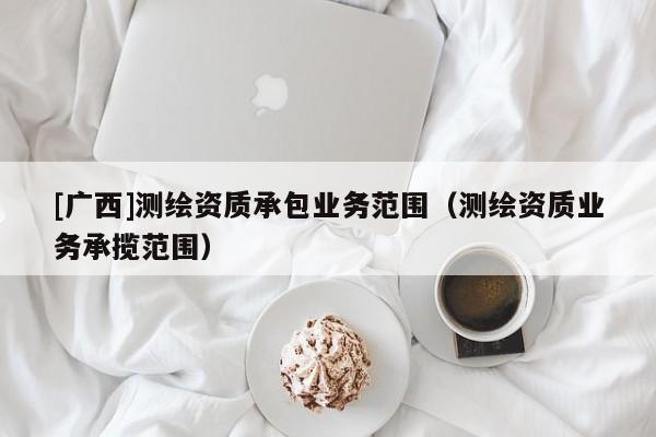 [廣西]測繪資質承包業務范圍（測繪資質業務承攬范圍）