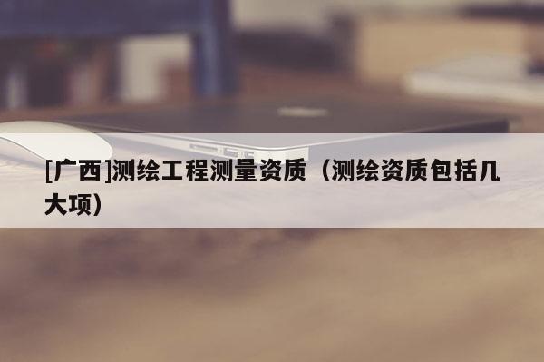 [廣西]測繪工程測量資質（測繪資質包括幾大項）