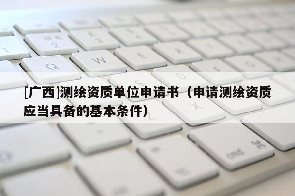 [廣西]測繪資質(zhì)單位申請書（申請測繪資質(zhì)應(yīng)當(dāng)具備的基本條件）
