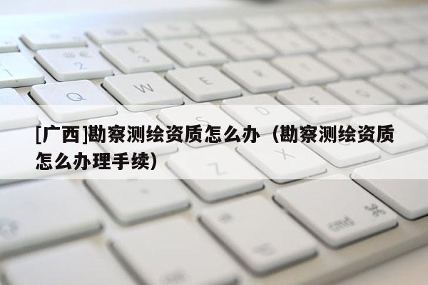 [廣西]勘察測繪資質怎么辦（勘察測繪資質怎么辦理手續）