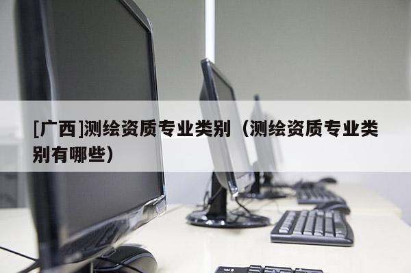[廣西]測(cè)繪資質(zhì)專業(yè)類別（測(cè)繪資質(zhì)專業(yè)類別有哪些）