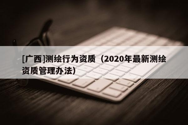 [廣西]測繪行為資質（2020年最新測繪資質管理辦法）