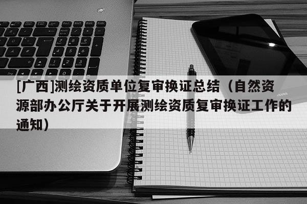 [廣西]測繪資質單位復審換證總結（自然資源部辦公廳關于開展測繪資質復審換證工作的通知）