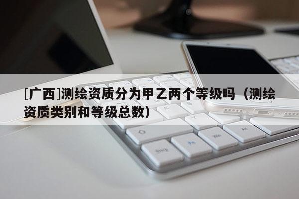 [廣西]測繪資質(zhì)分為甲乙兩個(gè)等級嗎（測繪資質(zhì)類別和等級總數(shù)）