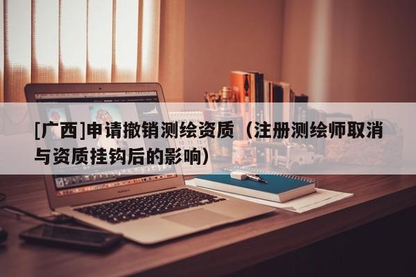 [廣西]申請撤銷測繪資質（注冊測繪師取消與資質掛鉤后的影響）