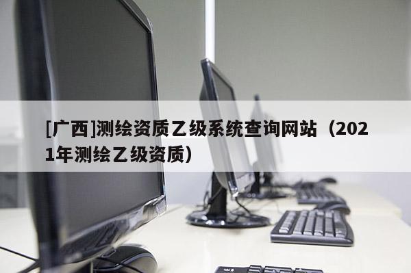 [廣西]測(cè)繪資質(zhì)乙級(jí)系統(tǒng)查詢網(wǎng)站（2021年測(cè)繪乙級(jí)資質(zhì)）
