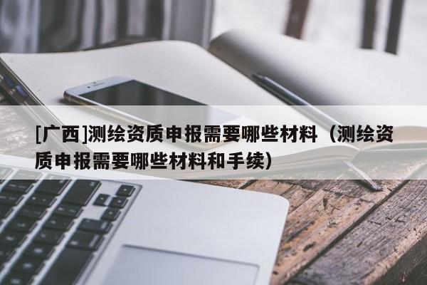 [廣西]測繪資質申報需要哪些材料（測繪資質申報需要哪些材料和手續）