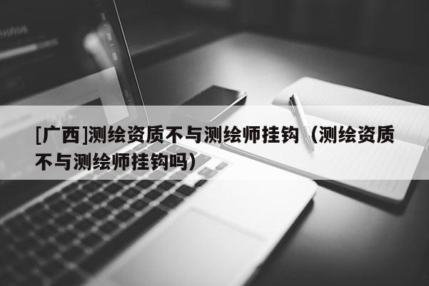 [廣西]測繪資質不與測繪師掛鉤（測繪資質不與測繪師掛鉤嗎）