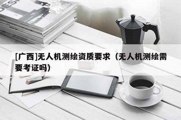 [廣西]無人機(jī)測(cè)繪資質(zhì)要求（無人機(jī)測(cè)繪需要考證嗎）