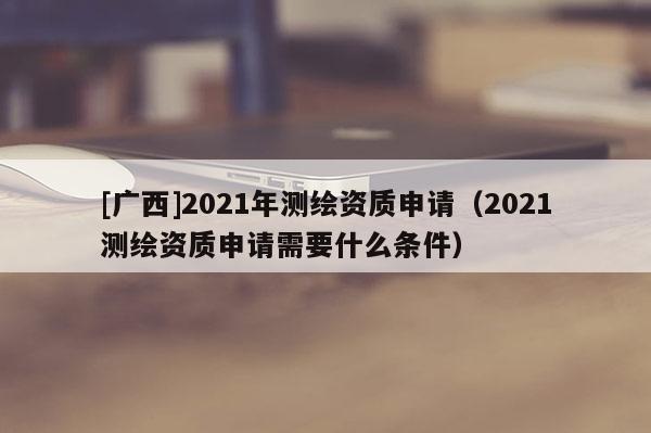 [廣西]2021年測繪資質申請（2021測繪資質申請需要什么條件）