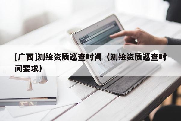 [廣西]測繪資質巡查時間（測繪資質巡查時間要求）