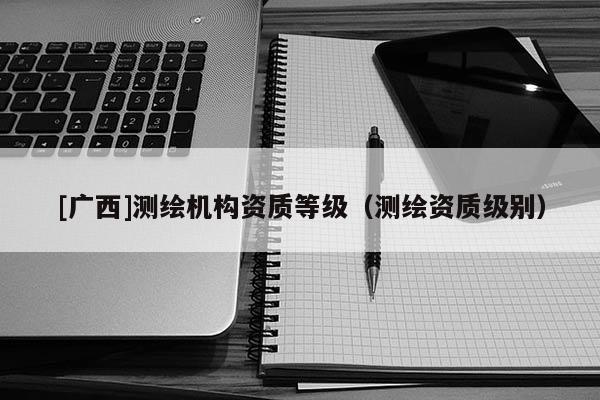 [廣西]測繪機構資質等級（測繪資質級別）