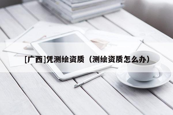 [廣西]憑測(cè)繪資質(zhì)（測(cè)繪資質(zhì)怎么辦）