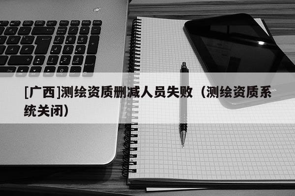 [廣西]測繪資質刪減人員失?。y繪資質系統關閉）