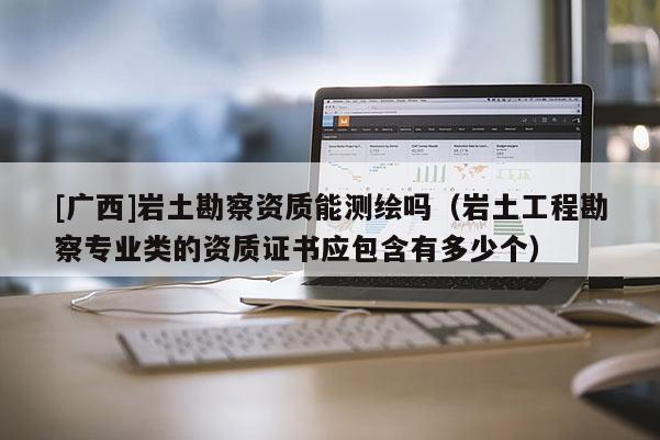 [廣西]巖土勘察資質能測繪嗎（巖土工程勘察專業類的資質證書應包含有多少個）