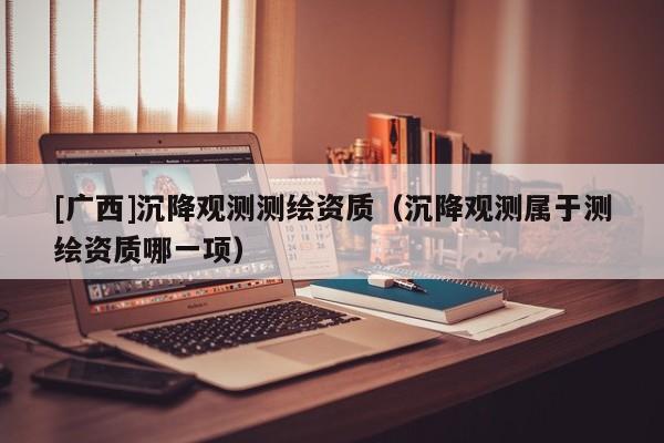 [廣西]沉降觀測測繪資質（沉降觀測屬于測繪資質哪一項）
