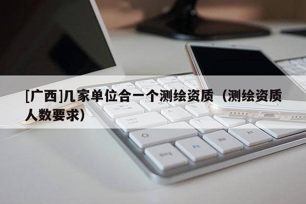 [廣西]幾家單位合一個測繪資質（測繪資質人數要求）