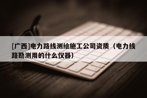 [廣西]電力路線測繪施工公司資質（電力線路勘測用的什么儀器）