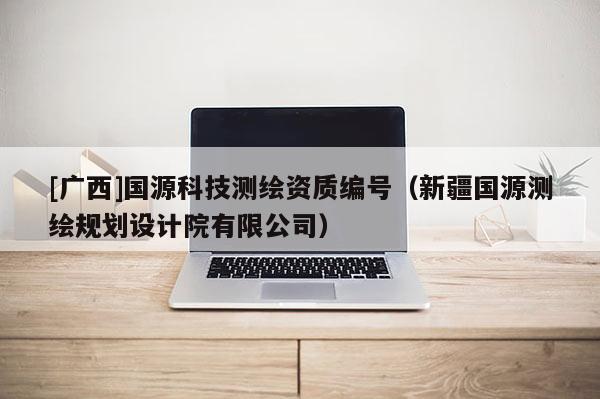 [廣西]國(guó)源科技測(cè)繪資質(zhì)編號(hào)（新疆國(guó)源測(cè)繪規(guī)劃設(shè)計(jì)院有限公司）