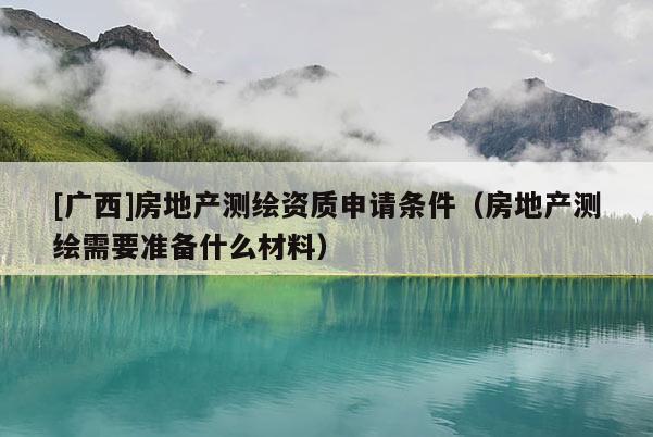 [廣西]房地產測繪資質申請條件（房地產測繪需要準備什么材料）