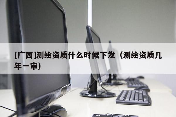 [廣西]測繪資質什么時候下發（測繪資質幾年一審）