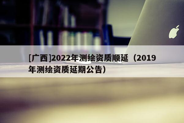 [廣西]2022年測(cè)繪資質(zhì)順延（2019年測(cè)繪資質(zhì)延期公告）
