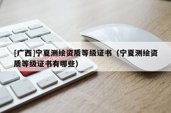 [廣西]寧夏測繪資質(zhì)等級證書（寧夏測繪資質(zhì)等級證書有哪些）
