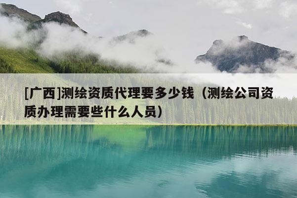 [廣西]測繪資質(zhì)代理要多少錢（測繪公司資質(zhì)辦理需要些什么人員）