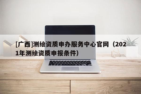 [廣西]測(cè)繪資質(zhì)申辦服務(wù)中心官網(wǎng)（2021年測(cè)繪資質(zhì)申報(bào)條件）