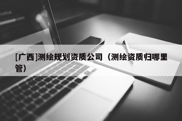[廣西]測繪規劃資質公司（測繪資質歸哪里管）