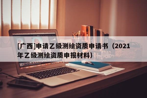 [廣西]申請乙級測繪資質申請書（2021年乙級測繪資質申報材料）