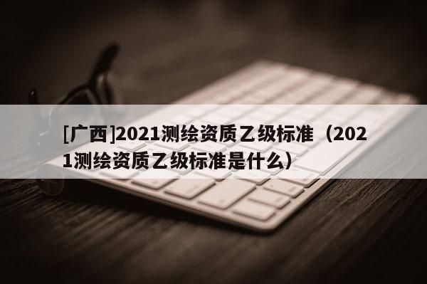 [廣西]2021測(cè)繪資質(zhì)乙級(jí)標(biāo)準(zhǔn)（2021測(cè)繪資質(zhì)乙級(jí)標(biāo)準(zhǔn)是什么）