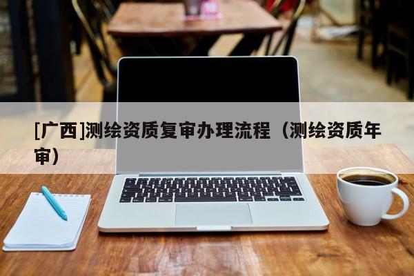 [廣西]測繪資質復審辦理流程（測繪資質年審）