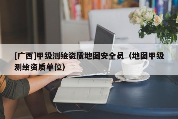[廣西]甲級測繪資質地圖安全員（地圖甲級測繪資質單位）