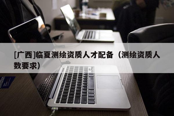 [廣西]臨夏測繪資質人才配備（測繪資質人數要求）
